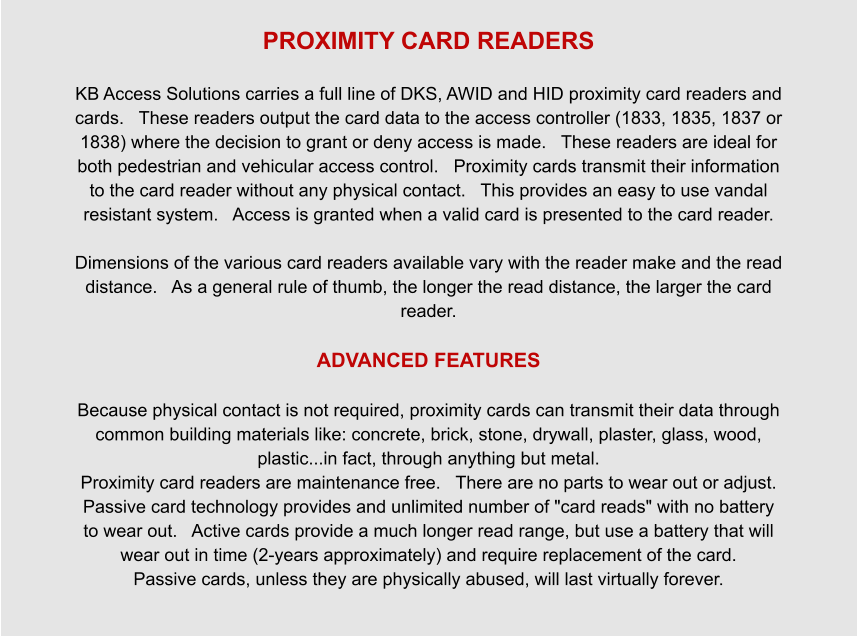PROXIMITY CARD READERS  KB Access Solutions carries a full line of DKS, AWID and HID proximity card readers and cards.   These readers output the card data to the access controller (1833, 1835, 1837 or 1838) where the decision to grant or deny access is made.   These readers are ideal for both pedestrian and vehicular access control.   Proximity cards transmit their information to the card reader without any physical contact.   This provides an easy to use vandal resistant system.   Access is granted when a valid card is presented to the card reader.  Dimensions of the various card readers available vary with the reader make and the read distance.   As a general rule of thumb, the longer the read distance, the larger the card reader.  ADVANCED FEATURES  Because physical contact is not required, proximity cards can transmit their data through common building materials like: concrete, brick, stone, drywall, plaster, glass, wood, plastic...in fact, through anything but metal. Proximity card readers are maintenance free.   There are no parts to wear out or adjust. Passive card technology provides and unlimited number of "card reads" with no battery to wear out.   Active cards provide a much longer read range, but use a battery that will wear out in time (2-years approximately) and require replacement of the card. Passive cards, unless they are physically abused, will last virtually forever.