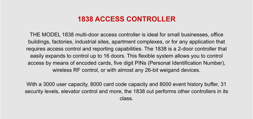 1838 ACCESS CONTROLLER  THE MODEL 1838 multi-door access controller is ideal for small businesses, office buildings, factories, industrial sites, apartment complexes, or for any application that requires access control and reporting capabilities. The 1838 is a 2-door controller that easily expands to control up to 16 doors. This flexible system allows you to control access by means of encoded cards, five digit PINs (Personal Identification Number), wireless RF control, or with almost any 26-bit weigand devices.  With a 3000 user capacity, 8000 card code capacity and 8000 event history buffer, 31 security levels, elevator control and more, the 1838 out performs other controllers in its class.