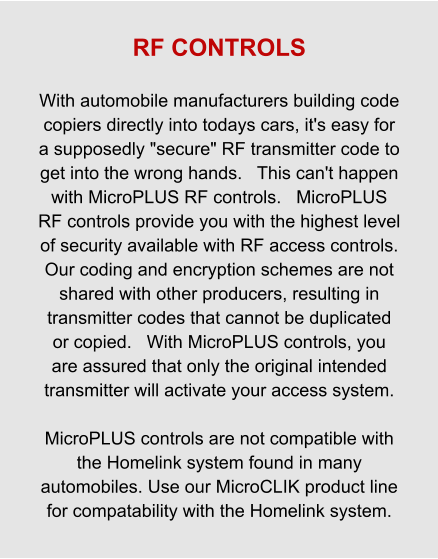 RF CONTROLS  With automobile manufacturers building code copiers directly into todays cars, it's easy for a supposedly "secure" RF transmitter code to get into the wrong hands.   This can't happen with MicroPLUS RF controls.   MicroPLUS RF controls provide you with the highest level of security available with RF access controls.   Our coding and encryption schemes are not shared with other producers, resulting in transmitter codes that cannot be duplicated or copied.   With MicroPLUS controls, you are assured that only the original intended transmitter will activate your access system.  MicroPLUS controls are not compatible with the Homelink system found in many automobiles. Use our MicroCLIK product line for compatability with the Homelink system.