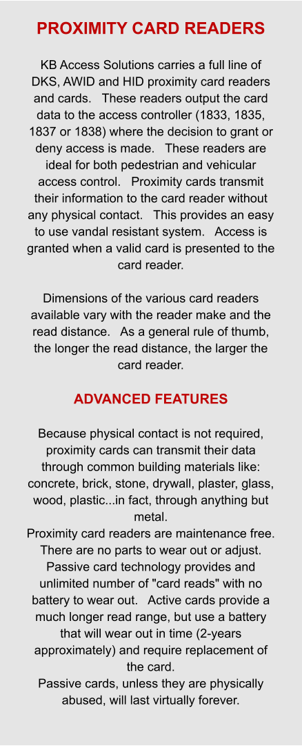 PROXIMITY CARD READERS  KB Access Solutions carries a full line of DKS, AWID and HID proximity card readers and cards.   These readers output the card data to the access controller (1833, 1835, 1837 or 1838) where the decision to grant or deny access is made.   These readers are ideal for both pedestrian and vehicular access control.   Proximity cards transmit their information to the card reader without any physical contact.   This provides an easy to use vandal resistant system.   Access is granted when a valid card is presented to the card reader.  Dimensions of the various card readers available vary with the reader make and the read distance.   As a general rule of thumb, the longer the read distance, the larger the card reader.  ADVANCED FEATURES  Because physical contact is not required, proximity cards can transmit their data through common building materials like: concrete, brick, stone, drywall, plaster, glass, wood, plastic...in fact, through anything but metal. Proximity card readers are maintenance free.   There are no parts to wear out or adjust. Passive card technology provides and unlimited number of "card reads" with no battery to wear out.   Active cards provide a much longer read range, but use a battery that will wear out in time (2-years approximately) and require replacement of the card. Passive cards, unless they are physically abused, will last virtually forever.