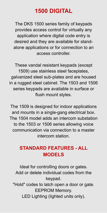 1500 DIGITAL  The DKS 1500 series family of keypads provides access control for virtually any application where digital code entry is desired and they are available for stand-alone applications or for connection to an access controller.  These vandal resistant keypads (except 1509) use stainless steel faceplates, galvanized steel sub-plates and are housed in a rugged steel cabinet. The 1503 and 1506 series keypads are available in surface or flush mount styles.  The 1509 is designed for indoor applications and mounts in a single-gang electrical box. The 1504 model adds an intercom substation to the 1503 or 1506 series allowing voice communication via connection to a master intercom station.  STANDARD FEATURES - ALL MODELS   Ideal for controlling doors or gates. Add or delete individual codes from the keypad. "Hold" codes to latch open a door or gate. EEPROM Memory. LED Lighting (lighted units only).