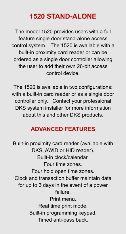 1520 STAND-ALONE  The model 1520 provides users with a full feature single door stand-alone access control system.   The 1520 is available with a built-in proximity card reader or can be ordered as a single door controller allowing the user to add their own 26-bit access control device.  The 1520 is available in two configurations: with a built-in card reader or as a single door controller only.   Contact your professional DKS system installer for more information about this and other DKS products.  ADVANCED FEATURES   Built-in proximity card reader (available with DKS, AWID or HID reader). Built-in clock/calendar. Four time zones. Four hold open time zones. Clock and transaction buffer maintain data for up to 3 days in the event of a power failure. Print menu. Real time print mode. Built-in programming keypad. Timed anti-pass back.