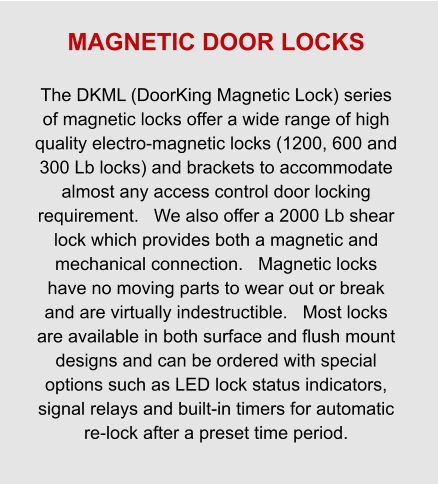 MAGNETIC DOOR LOCKS  The DKML (DoorKing Magnetic Lock) series of magnetic locks offer a wide range of high quality electro-magnetic locks (1200, 600 and 300 Lb locks) and brackets to accommodate almost any access control door locking requirement.   We also offer a 2000 Lb shear lock which provides both a magnetic and mechanical connection.   Magnetic locks have no moving parts to wear out or break and are virtually indestructible.   Most locks are available in both surface and flush mount designs and can be ordered with special options such as LED lock status indicators, signal relays and built-in timers for automatic re-lock after a preset time period.