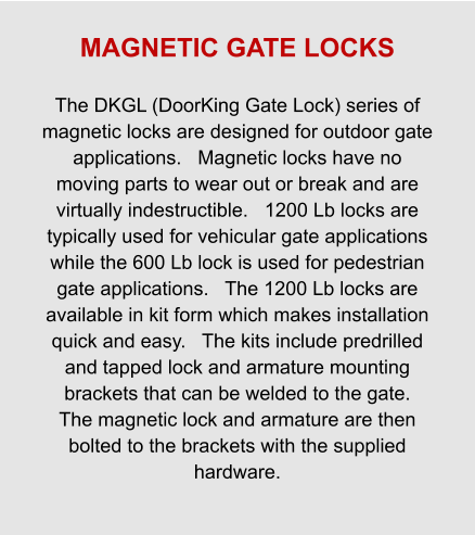MAGNETIC GATE LOCKS  The DKGL (DoorKing Gate Lock) series of magnetic locks are designed for outdoor gate applications.   Magnetic locks have no moving parts to wear out or break and are virtually indestructible.   1200 Lb locks are typically used for vehicular gate applications while the 600 Lb lock is used for pedestrian gate applications.   The 1200 Lb locks are available in kit form which makes installation quick and easy.   The kits include predrilled and tapped lock and armature mounting brackets that can be welded to the gate.   The magnetic lock and armature are then bolted to the brackets with the supplied hardware.