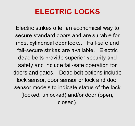 ELECTRIC LOCKS  Electric strikes offer an economical way to secure standard doors and are suitable for most cylindrical door locks.   Fail-safe and fail-secure strikes are available.   Electric dead bolts provide superior security and safety and include fail-safe operation for doors and gates.   Dead bolt options include lock sensor, door sensor or lock and door sensor models to indicate status of the lock (locked, unlocked) and/or door (open, closed).