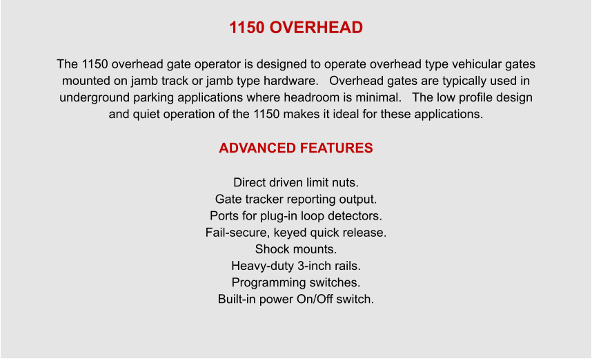 1150 OVERHEAD  The 1150 overhead gate operator is designed to operate overhead type vehicular gates mounted on jamb track or jamb type hardware.   Overhead gates are typically used in underground parking applications where headroom is minimal.   The low profile design and quiet operation of the 1150 makes it ideal for these applications.  ADVANCED FEATURES  Direct driven limit nuts. Gate tracker reporting output. Ports for plug-in loop detectors. Fail-secure, keyed quick release. Shock mounts. Heavy-duty 3-inch rails. Programming switches. Built-in power On/Off switch.