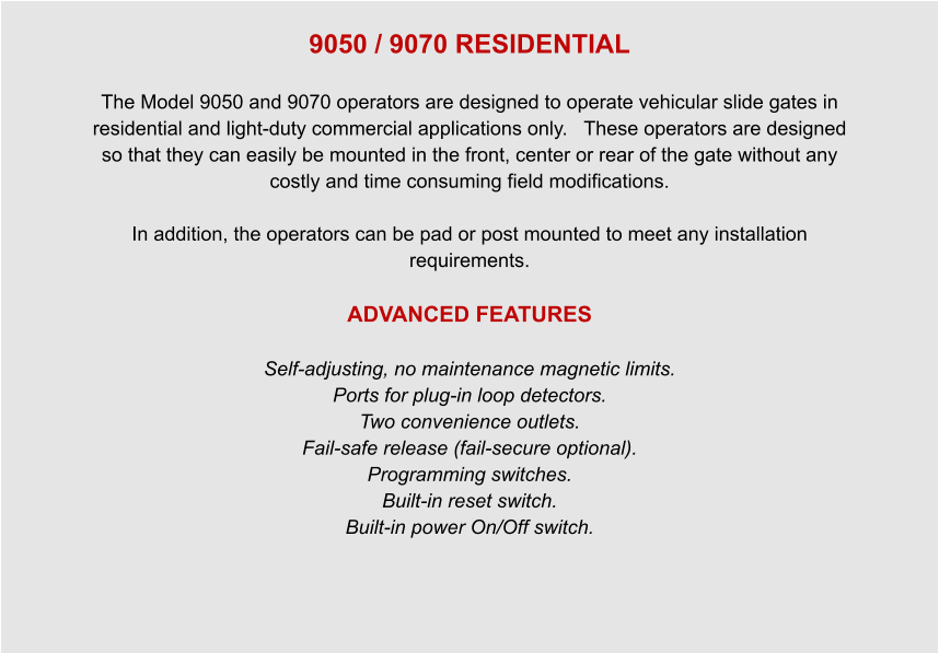 9050 / 9070 RESIDENTIAL  The Model 9050 and 9070 operators are designed to operate vehicular slide gates in residential and light-duty commercial applications only.   These operators are designed so that they can easily be mounted in the front, center or rear of the gate without any costly and time consuming field modifications.  In addition, the operators can be pad or post mounted to meet any installation requirements.  ADVANCED FEATURES  Self-adjusting, no maintenance magnetic limits. Ports for plug-in loop detectors. Two convenience outlets. Fail-safe release (fail-secure optional). Programming switches. Built-in reset switch. Built-in power On/Off switch.