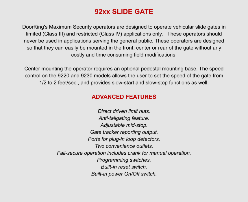 92xx SLIDE GATE  DoorKing's Maximum Security operators are designed to operate vehicular slide gates in limited (Class III) and restricted (Class IV) applications only.   These operators should never be used in applications serving the general public. These operators are designed so that they can easily be mounted in the front, center or rear of the gate without any costly and time consuming field modifications.   Center mounting the operator requires an optional pedestal mounting base. The speed control on the 9220 and 9230 models allows the user to set the speed of the gate from 1/2 to 2 feet/sec., and provides slow-start and slow-stop functions as well.  ADVANCED FEATURES  Direct driven limit nuts. Anti-tailgating feature. Adjustable mid-stop. Gate tracker reporting output. Ports for plug-in loop detectors. Two convenience outlets. Fail-secure operation includes crank for manual operation. Programming switches. Built-in reset switch. Built-in power On/Off switch.