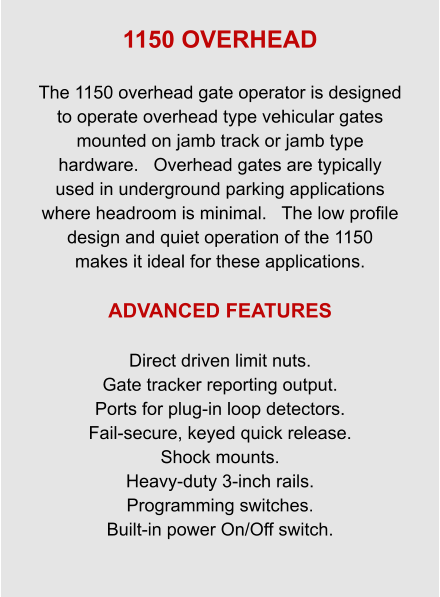 1150 OVERHEAD  The 1150 overhead gate operator is designed to operate overhead type vehicular gates mounted on jamb track or jamb type hardware.   Overhead gates are typically used in underground parking applications where headroom is minimal.   The low profile design and quiet operation of the 1150 makes it ideal for these applications.  ADVANCED FEATURES  Direct driven limit nuts. Gate tracker reporting output. Ports for plug-in loop detectors. Fail-secure, keyed quick release. Shock mounts. Heavy-duty 3-inch rails. Programming switches. Built-in power On/Off switch.