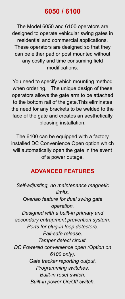 6050 / 6100  The Model 6050 and 6100 operators are designed to operate vehicular swing gates in residential and commercial applications.   These operators are designed so that they can be either pad or post mounted without any costly and time consuming field modifications.  You need to specify which mounting method when ordering.   The unique design of these operators allows the gate arm to be attached to the bottom rail of the gate.This eliminates the need for any brackets to be welded to the face of the gate and creates an aesthetically pleasing installation.  The 6100 can be equipped with a factory installed DC Convenience Open option which will automatically open the gate in the event of a power outage.  ADVANCED FEATURES  Self-adjusting, no maintenance magnetic limits. Overlap feature for dual swing gate operation. Designed with a built-in primary and secondary entrapment prevention system. Ports for plug-in loop detectors. Fail-safe release. Tamper detect circuit. DC Powered convenience open (Option on 6100 only). Gate tracker reporting output. Programming switches. Built-in reset switch. Built-in power On/Off switch.