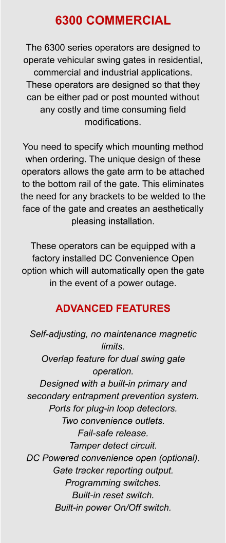 6300 COMMERCIAL  The 6300 series operators are designed to operate vehicular swing gates in residential, commercial and industrial applications.   These operators are designed so that they can be either pad or post mounted without any costly and time consuming field modifications.  You need to specify which mounting method when ordering. The unique design of these operators allows the gate arm to be attached to the bottom rail of the gate. This eliminates the need for any brackets to be welded to the face of the gate and creates an aesthetically pleasing installation.    These operators can be equipped with a factory installed DC Convenience Open option which will automatically open the gate in the event of a power outage.  ADVANCED FEATURES  Self-adjusting, no maintenance magnetic limits. Overlap feature for dual swing gate operation. Designed with a built-in primary and secondary entrapment prevention system. Ports for plug-in loop detectors. Two convenience outlets. Fail-safe release. Tamper detect circuit. DC Powered convenience open (optional). Gate tracker reporting output. Programming switches. Built-in reset switch. Built-in power On/Off switch.