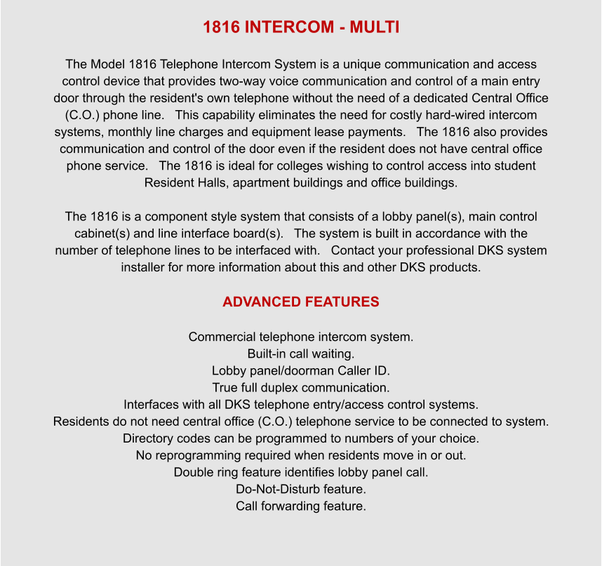 1816 INTERCOM - MULTI  The Model 1816 Telephone Intercom System is a unique communication and access control device that provides two-way voice communication and control of a main entry door through the resident's own telephone without the need of a dedicated Central Office (C.O.) phone line.   This capability eliminates the need for costly hard-wired intercom systems, monthly line charges and equipment lease payments.   The 1816 also provides communication and control of the door even if the resident does not have central office phone service.   The 1816 is ideal for colleges wishing to control access into student Resident Halls, apartment buildings and office buildings.  The 1816 is a component style system that consists of a lobby panel(s), main control cabinet(s) and line interface board(s).   The system is built in accordance with the number of telephone lines to be interfaced with.   Contact your professional DKS system installer for more information about this and other DKS products.  ADVANCED FEATURES  Commercial telephone intercom system. Built-in call waiting. Lobby panel/doorman Caller ID. True full duplex communication. Interfaces with all DKS telephone entry/access control systems. Residents do not need central office (C.O.) telephone service to be connected to system. Directory codes can be programmed to numbers of your choice. No reprogramming required when residents move in or out. Double ring feature identifies lobby panel call. Do-Not-Disturb feature. Call forwarding feature.