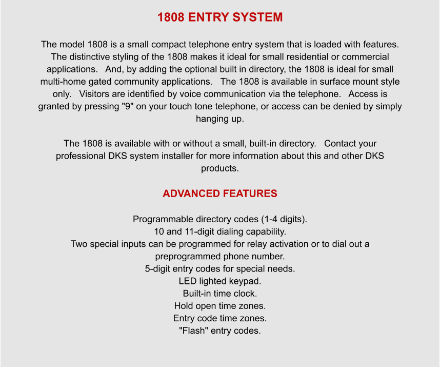 1808 ENTRY SYSTEM  The model 1808 is a small compact telephone entry system that is loaded with features.   The distinctive styling of the 1808 makes it ideal for small residential or commercial applications.   And, by adding the optional built in directory, the 1808 is ideal for small multi-home gated community applications.   The 1808 is available in surface mount style only.   Visitors are identified by voice communication via the telephone.   Access is granted by pressing "9" on your touch tone telephone, or access can be denied by simply hanging up.       The 1808 is available with or without a small, built-in directory.   Contact your professional DKS system installer for more information about this and other DKS products.  ADVANCED FEATURES  Programmable directory codes (1-4 digits). 10 and 11-digit dialing capability. Two special inputs can be programmed for relay activation or to dial out a preprogrammed phone number. 5-digit entry codes for special needs. LED lighted keypad. Built-in time clock. Hold open time zones. Entry code time zones. "Flash" entry codes.