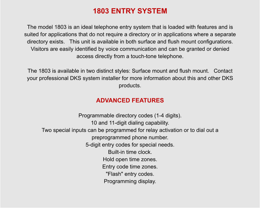 1803 ENTRY SYSTEM  The model 1803 is an ideal telephone entry system that is loaded with features and is suited for applications that do not require a directory or in applications where a separate directory exists.   This unit is available in both surface and flush mount configurations.   Visitors are easily identified by voice communication and can be granted or denied access directly from a touch-tone telephone.  The 1803 is available in two distinct styles: Surface mount and flush mount.   Contact your professional DKS system installer for more information about this and other DKS products.  ADVANCED FEATURES  Programmable directory codes (1-4 digits). 10 and 11-digit dialing capability. Two special inputs can be programmed for relay activation or to dial out a preprogrammed phone number. 5-digit entry codes for special needs. Built-in time clock. Hold open time zones. Entry code time zones. "Flash" entry codes. Programming display.