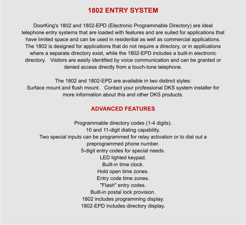 1802 ENTRY SYSTEM  DoorKing's 1802 and 1802-EPD (Electronic Programmable Directory) are ideal telephone entry systems that are loaded with features and are suited for applications that have limited space and can be used in residential as well as commercial applications. The 1802 is designed for applications that do not require a directory, or in applications where a separate directory exist, while the 1802-EPD includes a built-in electronic directory.   Visitors are easily identified by voice communication and can be granted or denied access directly from a touch-tone telephone.    The 1802 and 1802-EPD are available in two distinct styles:  Surface mount and flush mount.   Contact your professional DKS system installer for more information about this and other DKS products.  ADVANCED FEATURES  Programmable directory codes (1-4 digits). 10 and 11-digit dialing capability. Two special inputs can be programmed for relay activation or to dial out a preprogrammed phone number. 5-digit entry codes for special needs. LED lighted keypad. Built-in time clock. Hold open time zones. Entry code time zones. "Flash" entry codes. Built-in postal lock provision. 1802 includes programming display. 1802-EPD includes directory display.