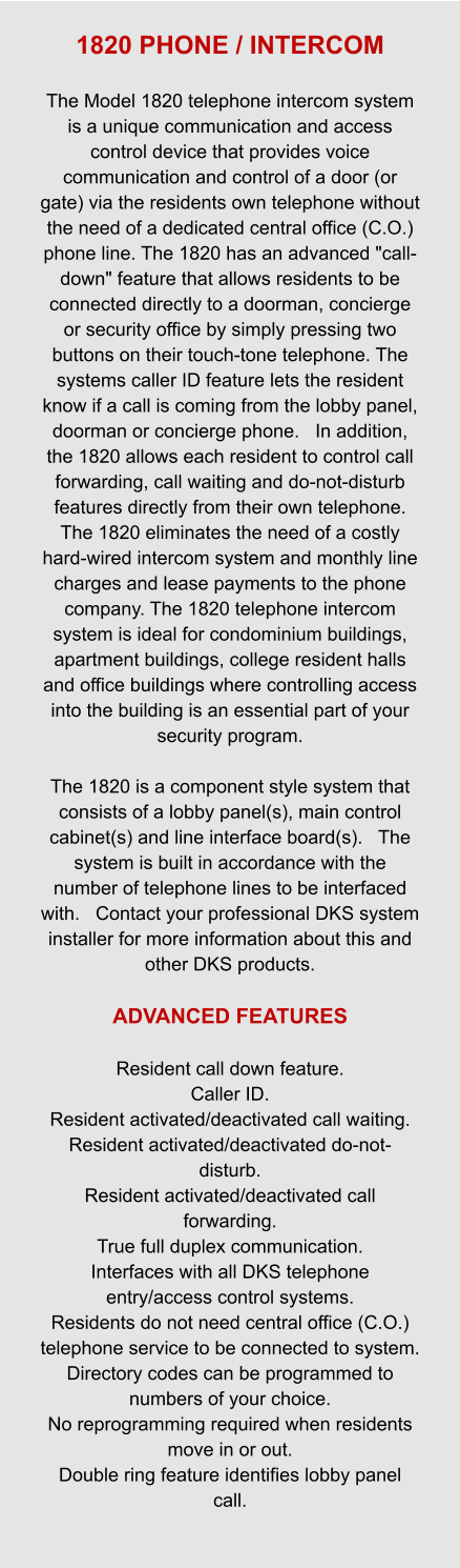1820 PHONE / INTERCOM  The Model 1820 telephone intercom system is a unique communication and access control device that provides voice communication and control of a door (or gate) via the residents own telephone without the need of a dedicated central office (C.O.) phone line. The 1820 has an advanced "call-down" feature that allows residents to be connected directly to a doorman, concierge or security office by simply pressing two buttons on their touch-tone telephone. The systems caller ID feature lets the resident know if a call is coming from the lobby panel, doorman or concierge phone.   In addition, the 1820 allows each resident to control call forwarding, call waiting and do-not-disturb features directly from their own telephone. The 1820 eliminates the need of a costly hard-wired intercom system and monthly line charges and lease payments to the phone company. The 1820 telephone intercom system is ideal for condominium buildings, apartment buildings, college resident halls and office buildings where controlling access into the building is an essential part of your security program.  The 1820 is a component style system that consists of a lobby panel(s), main control cabinet(s) and line interface board(s).   The system is built in accordance with the number of telephone lines to be interfaced with.   Contact your professional DKS system installer for more information about this and other DKS products.  ADVANCED FEATURES  Resident call down feature. Caller ID. Resident activated/deactivated call waiting. Resident activated/deactivated do-not-disturb. Resident activated/deactivated call forwarding. True full duplex communication. Interfaces with all DKS telephone entry/access control systems. Residents do not need central office (C.O.) telephone service to be connected to system. Directory codes can be programmed to numbers of your choice. No reprogramming required when residents move in or out. Double ring feature identifies lobby panel call.