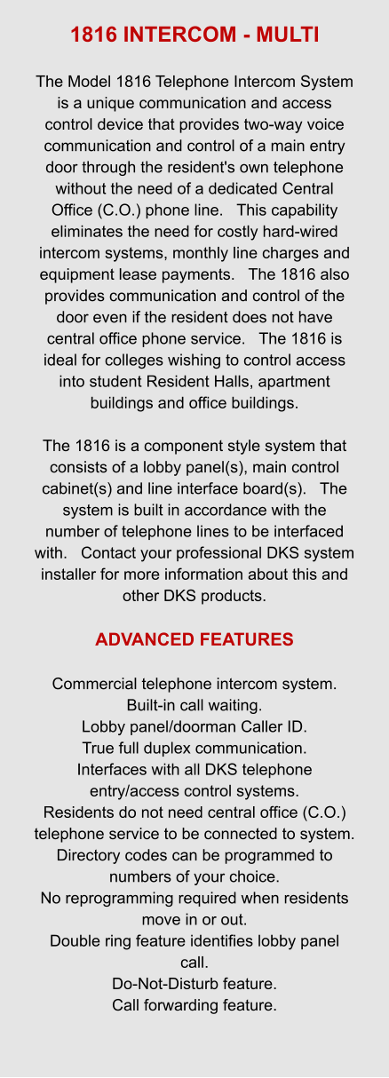 1816 INTERCOM - MULTI  The Model 1816 Telephone Intercom System is a unique communication and access control device that provides two-way voice communication and control of a main entry door through the resident's own telephone without the need of a dedicated Central Office (C.O.) phone line.   This capability eliminates the need for costly hard-wired intercom systems, monthly line charges and equipment lease payments.   The 1816 also provides communication and control of the door even if the resident does not have central office phone service.   The 1816 is ideal for colleges wishing to control access into student Resident Halls, apartment buildings and office buildings.  The 1816 is a component style system that consists of a lobby panel(s), main control cabinet(s) and line interface board(s).   The system is built in accordance with the number of telephone lines to be interfaced with.   Contact your professional DKS system installer for more information about this and other DKS products.  ADVANCED FEATURES  Commercial telephone intercom system. Built-in call waiting. Lobby panel/doorman Caller ID. True full duplex communication. Interfaces with all DKS telephone entry/access control systems. Residents do not need central office (C.O.) telephone service to be connected to system. Directory codes can be programmed to numbers of your choice. No reprogramming required when residents move in or out. Double ring feature identifies lobby panel call. Do-Not-Disturb feature. Call forwarding feature.