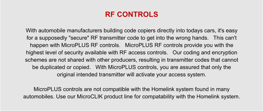 RF CONTROLS  With automobile manufacturers building code copiers directly into todays cars, it's easy for a supposedly "secure" RF transmitter code to get into the wrong hands.   This can't happen with MicroPLUS RF controls.   MicroPLUS RF controls provide you with the highest level of security available with RF access controls.   Our coding and encryption schemes are not shared with other producers, resulting in transmitter codes that cannot be duplicated or copied.   With MicroPLUS controls, you are assured that only the original intended transmitter will activate your access system.  MicroPLUS controls are not compatible with the Homelink system found in many automobiles. Use our MicroCLIK product line for compatability with the Homelink system.