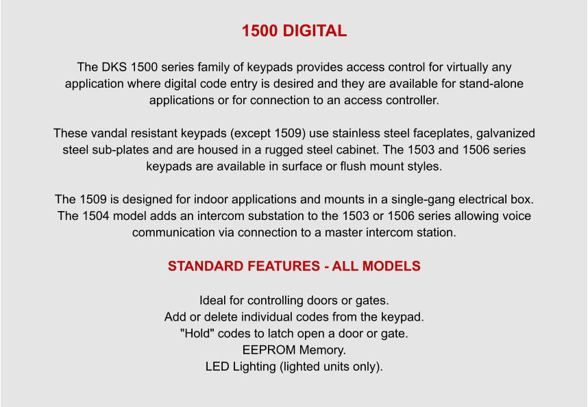 1500 DIGITAL  The DKS 1500 series family of keypads provides access control for virtually any application where digital code entry is desired and they are available for stand-alone applications or for connection to an access controller.  These vandal resistant keypads (except 1509) use stainless steel faceplates, galvanized steel sub-plates and are housed in a rugged steel cabinet. The 1503 and 1506 series keypads are available in surface or flush mount styles.  The 1509 is designed for indoor applications and mounts in a single-gang electrical box. The 1504 model adds an intercom substation to the 1503 or 1506 series allowing voice communication via connection to a master intercom station.  STANDARD FEATURES - ALL MODELS   Ideal for controlling doors or gates. Add or delete individual codes from the keypad. "Hold" codes to latch open a door or gate. EEPROM Memory. LED Lighting (lighted units only).