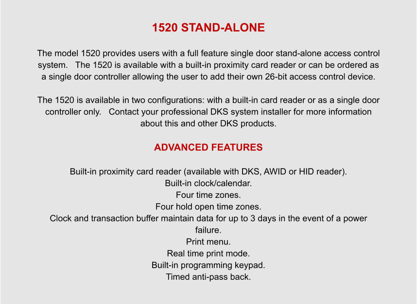 1520 STAND-ALONE  The model 1520 provides users with a full feature single door stand-alone access control system.   The 1520 is available with a built-in proximity card reader or can be ordered as a single door controller allowing the user to add their own 26-bit access control device.  The 1520 is available in two configurations: with a built-in card reader or as a single door controller only.   Contact your professional DKS system installer for more information about this and other DKS products.  ADVANCED FEATURES   Built-in proximity card reader (available with DKS, AWID or HID reader). Built-in clock/calendar. Four time zones. Four hold open time zones. Clock and transaction buffer maintain data for up to 3 days in the event of a power failure. Print menu. Real time print mode. Built-in programming keypad. Timed anti-pass back.