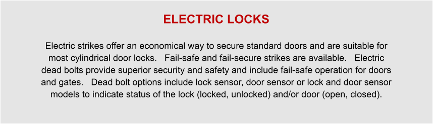 ELECTRIC LOCKS  Electric strikes offer an economical way to secure standard doors and are suitable for most cylindrical door locks.   Fail-safe and fail-secure strikes are available.   Electric dead bolts provide superior security and safety and include fail-safe operation for doors and gates.   Dead bolt options include lock sensor, door sensor or lock and door sensor models to indicate status of the lock (locked, unlocked) and/or door (open, closed).