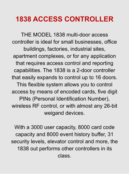 1838 ACCESS CONTROLLER  THE MODEL 1838 multi-door access controller is ideal for small businesses, office buildings, factories, industrial sites, apartment complexes, or for any application that requires access control and reporting capabilities. The 1838 is a 2-door controller that easily expands to control up to 16 doors. This flexible system allows you to control access by means of encoded cards, five digit PINs (Personal Identification Number), wireless RF control, or with almost any 26-bit weigand devices.  With a 3000 user capacity, 8000 card code capacity and 8000 event history buffer, 31 security levels, elevator control and more, the 1838 out performs other controllers in its class.