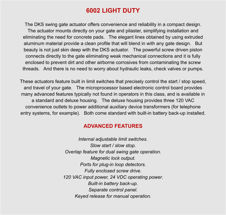 6002 LIGHT DUTY  The DKS swing gate actuator offers convenience and reliability in a compact design.   The actuator mounts directly on your gate and pilaster, simplifying installation and eliminating the need for concrete pads.   The elegant lines obtained by using extruded aluminum material provide a clean profile that will blend in with any gate design.   But beauty is not just skin deep with the DKS actuator.   The powerful screw driven piston connects directly to the gate eliminating weak mechanical connections and it is fully enclosed to prevent dirt and other airborne corrosives from contaminating the screw threads.   And there is no need to worry about hydraulic leaks, check valves or pumps.    These actuators feature built in limit switches that precisely control the start / stop speed, and travel of your gate.   The microprocessor based electronic control board provides many advanced features typically not found in operators in this class, and is available in a standard and deluxe housing.   The deluxe housing provides three 120 VAC convenience outlets to power additional auxiliary device transformers (for telephone entry systems, for example).   Both come standard with built-in battery back-up installed.  ADVANCED FEATURES  Internal adjustable limit switches. Slow start / slow stop. Overlap feature for dual swing gate operation. Magnetic lock output. Ports for plug-in loop detectors. Fully enclosed screw drive. 120 VAC input power, 24 VDC operating power. Built-in battery back-up. Separate control panel. Keyed release for manual operation.