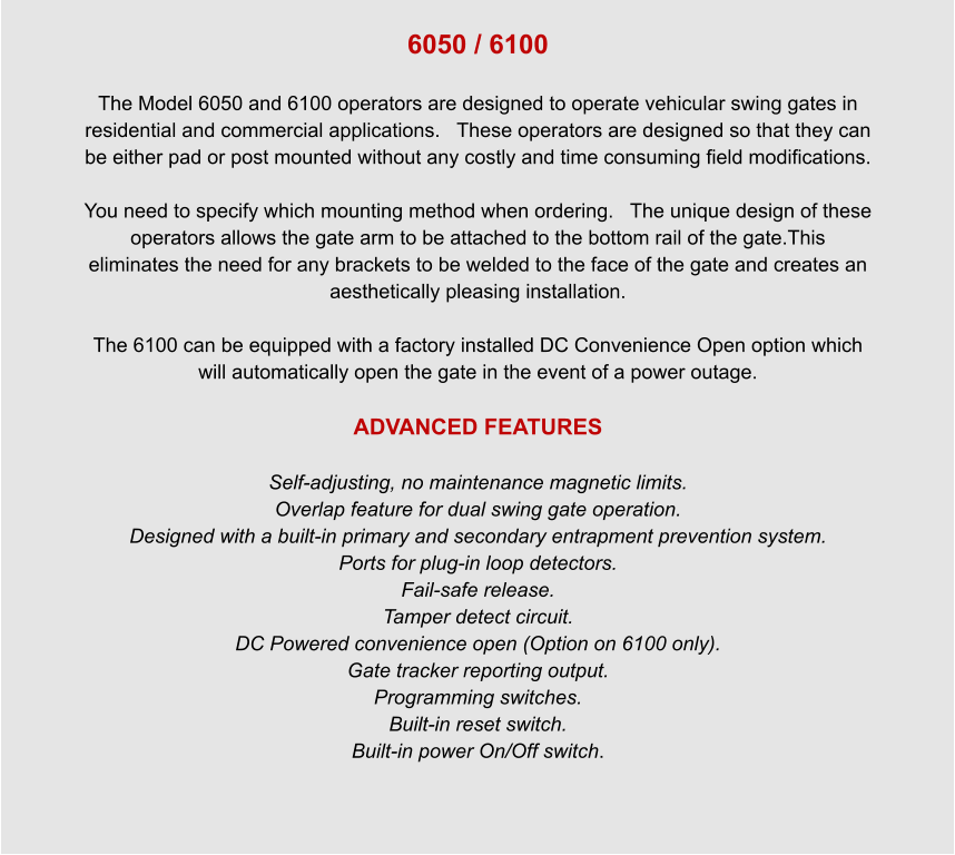 6050 / 6100  The Model 6050 and 6100 operators are designed to operate vehicular swing gates in residential and commercial applications.   These operators are designed so that they can be either pad or post mounted without any costly and time consuming field modifications.  You need to specify which mounting method when ordering.   The unique design of these operators allows the gate arm to be attached to the bottom rail of the gate.This eliminates the need for any brackets to be welded to the face of the gate and creates an aesthetically pleasing installation.  The 6100 can be equipped with a factory installed DC Convenience Open option which will automatically open the gate in the event of a power outage.  ADVANCED FEATURES  Self-adjusting, no maintenance magnetic limits. Overlap feature for dual swing gate operation. Designed with a built-in primary and secondary entrapment prevention system. Ports for plug-in loop detectors. Fail-safe release. Tamper detect circuit. DC Powered convenience open (Option on 6100 only). Gate tracker reporting output. Programming switches. Built-in reset switch. Built-in power On/Off switch.