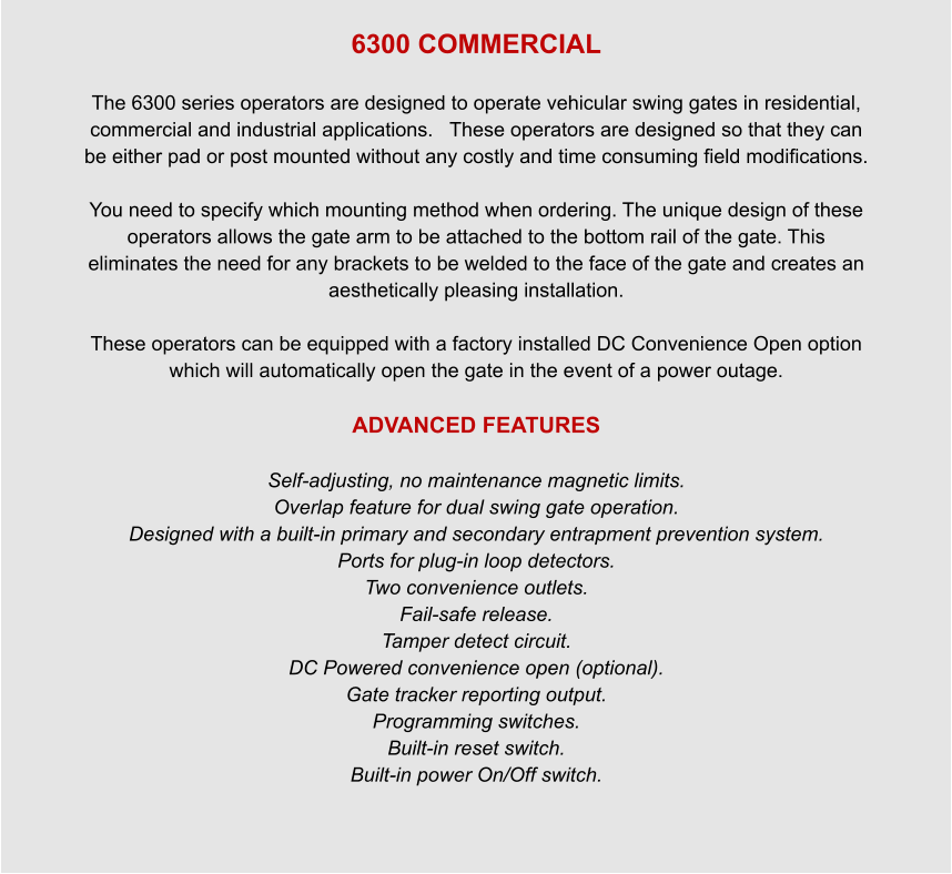 6300 COMMERCIAL  The 6300 series operators are designed to operate vehicular swing gates in residential, commercial and industrial applications.   These operators are designed so that they can be either pad or post mounted without any costly and time consuming field modifications.  You need to specify which mounting method when ordering. The unique design of these operators allows the gate arm to be attached to the bottom rail of the gate. This eliminates the need for any brackets to be welded to the face of the gate and creates an aesthetically pleasing installation.    These operators can be equipped with a factory installed DC Convenience Open option which will automatically open the gate in the event of a power outage.  ADVANCED FEATURES  Self-adjusting, no maintenance magnetic limits. Overlap feature for dual swing gate operation. Designed with a built-in primary and secondary entrapment prevention system. Ports for plug-in loop detectors. Two convenience outlets. Fail-safe release. Tamper detect circuit. DC Powered convenience open (optional). Gate tracker reporting output. Programming switches. Built-in reset switch. Built-in power On/Off switch.