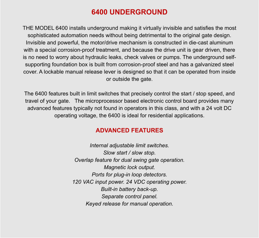 6400 UNDERGROUND  THE MODEL 6400 installs underground making it virtually invisible and satisfies the most sophisticated automation needs without being detrimental to the original gate design. Invisible and powerful, the motor/drive mechanism is constructed in die-cast aluminum with a special corrosion-proof treatment, and because the drive unit is gear driven, there is no need to worry about hydraulic leaks, check valves or pumps. The underground self-supporting foundation box is built from corrosion-proof steel and has a galvanized steel cover. A lockable manual release lever is designed so that it can be operated from inside or outside the gate.  The 6400 features built in limit switches that precisely control the start / stop speed, and travel of your gate.   The microprocessor based electronic control board provides many advanced features typically not found in operators in this class, and with a 24 volt DC operating voltage, the 6400 is ideal for residential applications.  ADVANCED FEATURES  Internal adjustable limit switches. Slow start / slow stop. Overlap feature for dual swing gate operation. Magnetic lock output. Ports for plug-in loop detectors. 120 VAC input power. 24 VDC operating power. Built-in battery back-up. Separate control panel. Keyed release for manual operation.