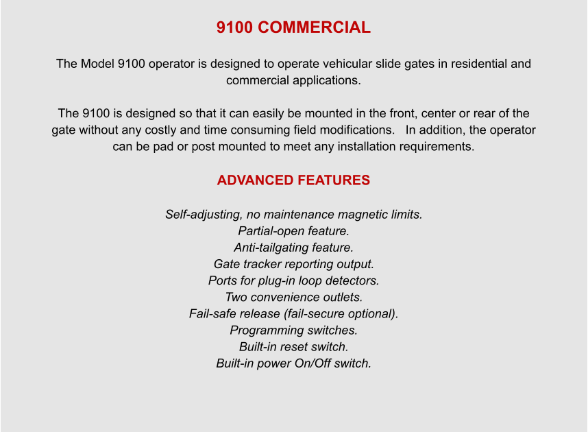 9100 COMMERCIAL  The Model 9100 operator is designed to operate vehicular slide gates in residential and commercial applications.  The 9100 is designed so that it can easily be mounted in the front, center or rear of the gate without any costly and time consuming field modifications.   In addition, the operator can be pad or post mounted to meet any installation requirements.  ADVANCED FEATURES  Self-adjusting, no maintenance magnetic limits. Partial-open feature. Anti-tailgating feature. Gate tracker reporting output. Ports for plug-in loop detectors. Two convenience outlets. Fail-safe release (fail-secure optional). Programming switches. Built-in reset switch. Built-in power On/Off switch.