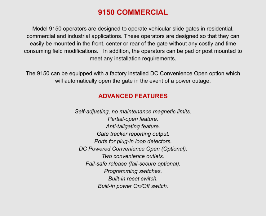 9150 COMMERCIAL  Model 9150 operators are designed to operate vehicular slide gates in residential, commercial and industrial applications. These operators are designed so that they can easily be mounted in the front, center or rear of the gate without any costly and time consuming field modifications.   In addition, the operators can be pad or post mounted to meet any installation requirements.  The 9150 can be equipped with a factory installed DC Convenience Open option which will automatically open the gate in the event of a power outage.  ADVANCED FEATURES  Self-adjusting, no maintenance magnetic limits. Partial-open feature. Anti-tailgating feature. Gate tracker reporting output. Ports for plug-in loop detectors. DC Powered Convenience Open (Optional). Two convenience outlets. Fail-safe release (fail-secure optional). Programming switches. Built-in reset switch. Built-in power On/Off switch.