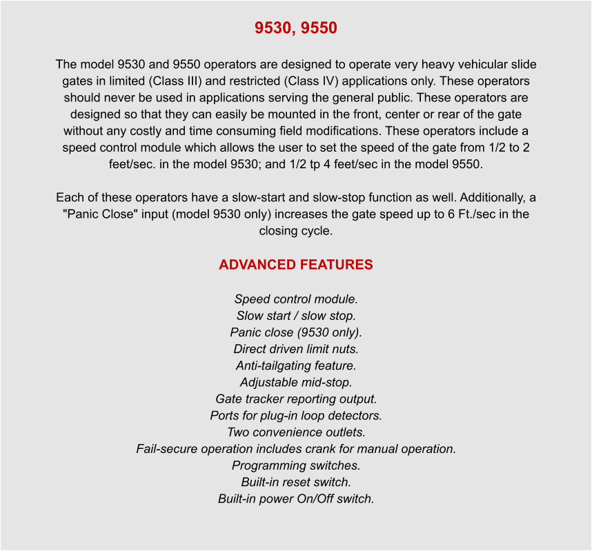 9530, 9550  The model 9530 and 9550 operators are designed to operate very heavy vehicular slide gates in limited (Class III) and restricted (Class IV) applications only. These operators should never be used in applications serving the general public. These operators are designed so that they can easily be mounted in the front, center or rear of the gate without any costly and time consuming field modifications. These operators include a speed control module which allows the user to set the speed of the gate from 1/2 to 2 feet/sec. in the model 9530; and 1/2 tp 4 feet/sec in the model 9550.  Each of these operators have a slow-start and slow-stop function as well. Additionally, a "Panic Close" input (model 9530 only) increases the gate speed up to 6 Ft./sec in the closing cycle.  ADVANCED FEATURES  Speed control module. Slow start / slow stop. Panic close (9530 only). Direct driven limit nuts. Anti-tailgating feature. Adjustable mid-stop. Gate tracker reporting output. Ports for plug-in loop detectors. Two convenience outlets. Fail-secure operation includes crank for manual operation. Programming switches. Built-in reset switch. Built-in power On/Off switch.