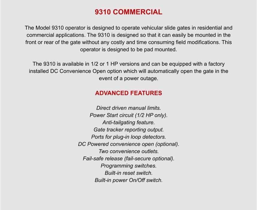 9310 COMMERCIAL  The Model 9310 operator is designed to operate vehicular slide gates in residential and commercial applications. The 9310 is designed so that it can easily be mounted in the front or rear of the gate without any costly and time consuming field modifications. This operator is designed to be pad mounted.  The 9310 is available in 1/2 or 1 HP versions and can be equipped with a factory installed DC Convenience Open option which will automatically open the gate in the event of a power outage.  ADVANCED FEATURES  Direct driven manual limits. Power Start circuit (1/2 HP only). Anti-tailgating feature. Gate tracker reporting output. Ports for plug-in loop detectors. DC Powered convenience open (optional). Two convenience outlets. Fail-safe release (fail-secure optional). Programming switches. Built-in reset switch. Built-in power On/Off switch.