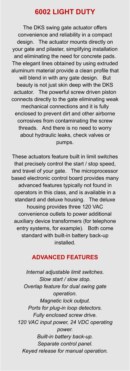 6002 LIGHT DUTY  The DKS swing gate actuator offers convenience and reliability in a compact design.   The actuator mounts directly on your gate and pilaster, simplifying installation and eliminating the need for concrete pads.   The elegant lines obtained by using extruded aluminum material provide a clean profile that will blend in with any gate design.   But beauty is not just skin deep with the DKS actuator.   The powerful screw driven piston connects directly to the gate eliminating weak mechanical connections and it is fully enclosed to prevent dirt and other airborne corrosives from contaminating the screw threads.   And there is no need to worry about hydraulic leaks, check valves or pumps.    These actuators feature built in limit switches that precisely control the start / stop speed, and travel of your gate.   The microprocessor based electronic control board provides many advanced features typically not found in operators in this class, and is available in a standard and deluxe housing.   The deluxe housing provides three 120 VAC convenience outlets to power additional auxiliary device transformers (for telephone entry systems, for example).   Both come standard with built-in battery back-up installed.  ADVANCED FEATURES  Internal adjustable limit switches. Slow start / slow stop. Overlap feature for dual swing gate operation. Magnetic lock output. Ports for plug-in loop detectors. Fully enclosed screw drive. 120 VAC input power, 24 VDC operating power. Built-in battery back-up. Separate control panel. Keyed release for manual operation.
