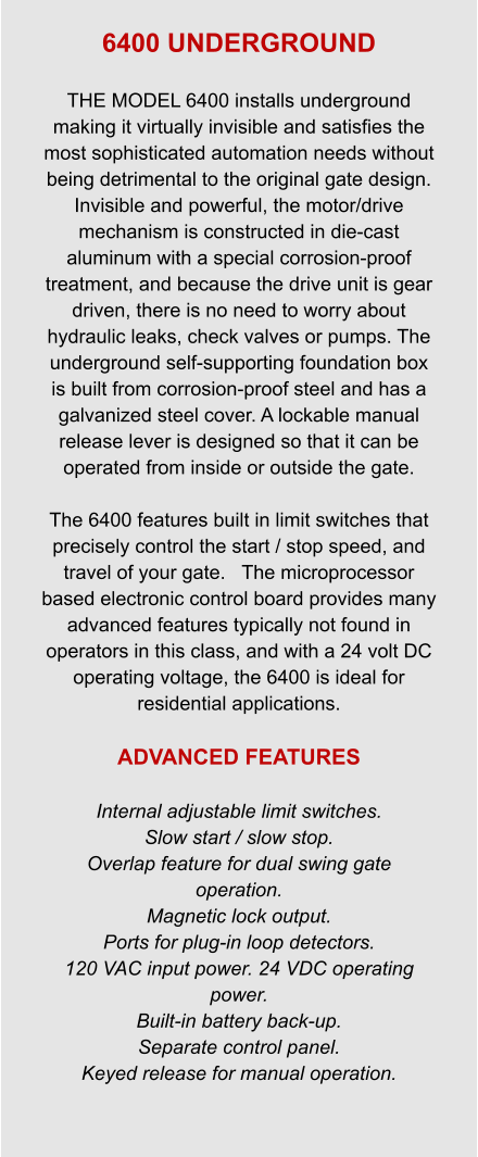 6400 UNDERGROUND  THE MODEL 6400 installs underground making it virtually invisible and satisfies the most sophisticated automation needs without being detrimental to the original gate design. Invisible and powerful, the motor/drive mechanism is constructed in die-cast aluminum with a special corrosion-proof treatment, and because the drive unit is gear driven, there is no need to worry about hydraulic leaks, check valves or pumps. The underground self-supporting foundation box is built from corrosion-proof steel and has a galvanized steel cover. A lockable manual release lever is designed so that it can be operated from inside or outside the gate.  The 6400 features built in limit switches that precisely control the start / stop speed, and travel of your gate.   The microprocessor based electronic control board provides many advanced features typically not found in operators in this class, and with a 24 volt DC operating voltage, the 6400 is ideal for residential applications.  ADVANCED FEATURES  Internal adjustable limit switches. Slow start / slow stop. Overlap feature for dual swing gate operation. Magnetic lock output. Ports for plug-in loop detectors. 120 VAC input power. 24 VDC operating power. Built-in battery back-up. Separate control panel. Keyed release for manual operation.