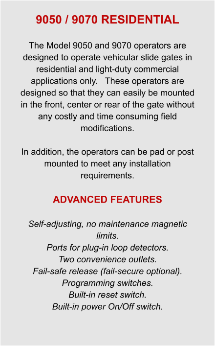 9050 / 9070 RESIDENTIAL  The Model 9050 and 9070 operators are designed to operate vehicular slide gates in residential and light-duty commercial applications only.   These operators are designed so that they can easily be mounted in the front, center or rear of the gate without any costly and time consuming field modifications.  In addition, the operators can be pad or post mounted to meet any installation requirements.  ADVANCED FEATURES  Self-adjusting, no maintenance magnetic limits. Ports for plug-in loop detectors. Two convenience outlets. Fail-safe release (fail-secure optional). Programming switches. Built-in reset switch. Built-in power On/Off switch.