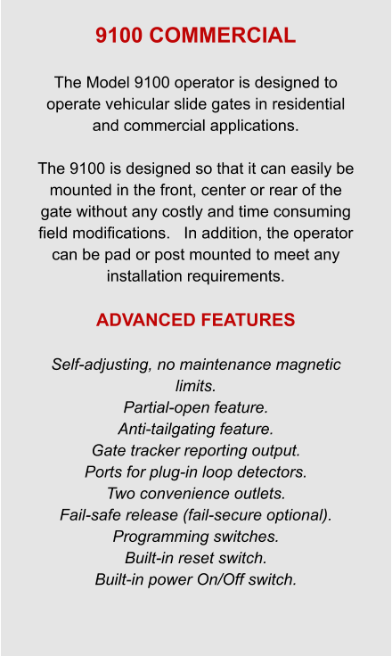 9100 COMMERCIAL  The Model 9100 operator is designed to operate vehicular slide gates in residential and commercial applications.  The 9100 is designed so that it can easily be mounted in the front, center or rear of the gate without any costly and time consuming field modifications.   In addition, the operator can be pad or post mounted to meet any installation requirements.  ADVANCED FEATURES  Self-adjusting, no maintenance magnetic limits. Partial-open feature. Anti-tailgating feature. Gate tracker reporting output. Ports for plug-in loop detectors. Two convenience outlets. Fail-safe release (fail-secure optional). Programming switches. Built-in reset switch. Built-in power On/Off switch.