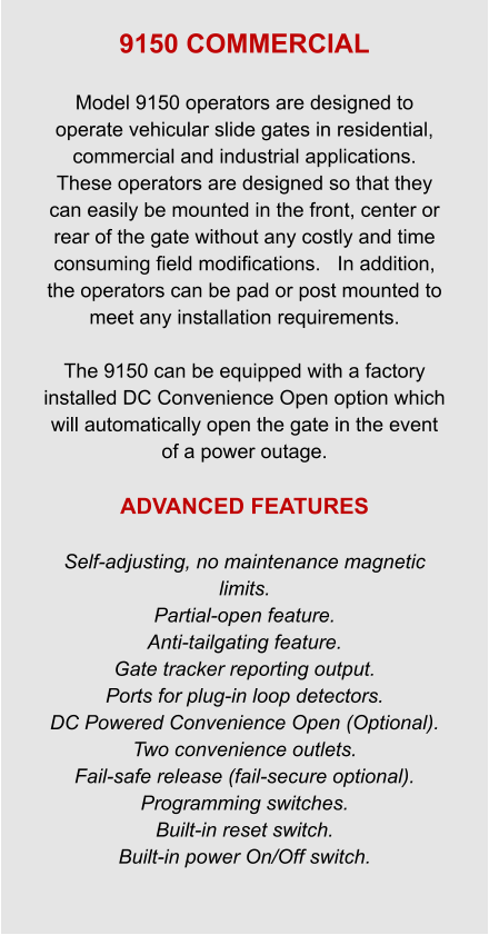 9150 COMMERCIAL  Model 9150 operators are designed to operate vehicular slide gates in residential, commercial and industrial applications. These operators are designed so that they can easily be mounted in the front, center or rear of the gate without any costly and time consuming field modifications.   In addition, the operators can be pad or post mounted to meet any installation requirements.  The 9150 can be equipped with a factory installed DC Convenience Open option which will automatically open the gate in the event of a power outage.  ADVANCED FEATURES  Self-adjusting, no maintenance magnetic limits. Partial-open feature. Anti-tailgating feature. Gate tracker reporting output. Ports for plug-in loop detectors. DC Powered Convenience Open (Optional). Two convenience outlets. Fail-safe release (fail-secure optional). Programming switches. Built-in reset switch. Built-in power On/Off switch.