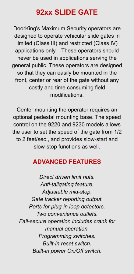 92xx SLIDE GATE  DoorKing's Maximum Security operators are designed to operate vehicular slide gates in limited (Class III) and restricted (Class IV) applications only.   These operators should never be used in applications serving the general public. These operators are designed so that they can easily be mounted in the front, center or rear of the gate without any costly and time consuming field modifications.   Center mounting the operator requires an optional pedestal mounting base. The speed control on the 9220 and 9230 models allows the user to set the speed of the gate from 1/2 to 2 feet/sec., and provides slow-start and slow-stop functions as well.  ADVANCED FEATURES  Direct driven limit nuts. Anti-tailgating feature. Adjustable mid-stop. Gate tracker reporting output. Ports for plug-in loop detectors. Two convenience outlets. Fail-secure operation includes crank for manual operation. Programming switches. Built-in reset switch. Built-in power On/Off switch.