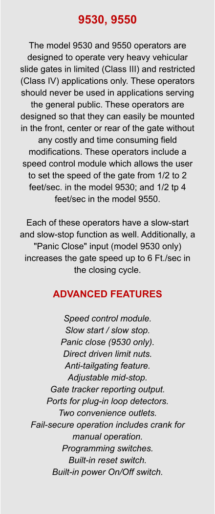 9530, 9550  The model 9530 and 9550 operators are designed to operate very heavy vehicular slide gates in limited (Class III) and restricted (Class IV) applications only. These operators should never be used in applications serving the general public. These operators are designed so that they can easily be mounted in the front, center or rear of the gate without any costly and time consuming field modifications. These operators include a speed control module which allows the user to set the speed of the gate from 1/2 to 2 feet/sec. in the model 9530; and 1/2 tp 4 feet/sec in the model 9550.  Each of these operators have a slow-start and slow-stop function as well. Additionally, a "Panic Close" input (model 9530 only) increases the gate speed up to 6 Ft./sec in the closing cycle.  ADVANCED FEATURES  Speed control module. Slow start / slow stop. Panic close (9530 only). Direct driven limit nuts. Anti-tailgating feature. Adjustable mid-stop. Gate tracker reporting output. Ports for plug-in loop detectors. Two convenience outlets. Fail-secure operation includes crank for manual operation. Programming switches. Built-in reset switch. Built-in power On/Off switch.