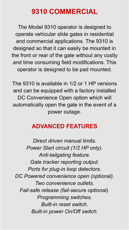 9310 COMMERCIAL  The Model 9310 operator is designed to operate vehicular slide gates in residential and commercial applications. The 9310 is designed so that it can easily be mounted in the front or rear of the gate without any costly and time consuming field modifications. This operator is designed to be pad mounted.  The 9310 is available in 1/2 or 1 HP versions and can be equipped with a factory installed DC Convenience Open option which will automatically open the gate in the event of a power outage.  ADVANCED FEATURES  Direct driven manual limits. Power Start circuit (1/2 HP only). Anti-tailgating feature. Gate tracker reporting output. Ports for plug-in loop detectors. DC Powered convenience open (optional). Two convenience outlets. Fail-safe release (fail-secure optional). Programming switches. Built-in reset switch. Built-in power On/Off switch.