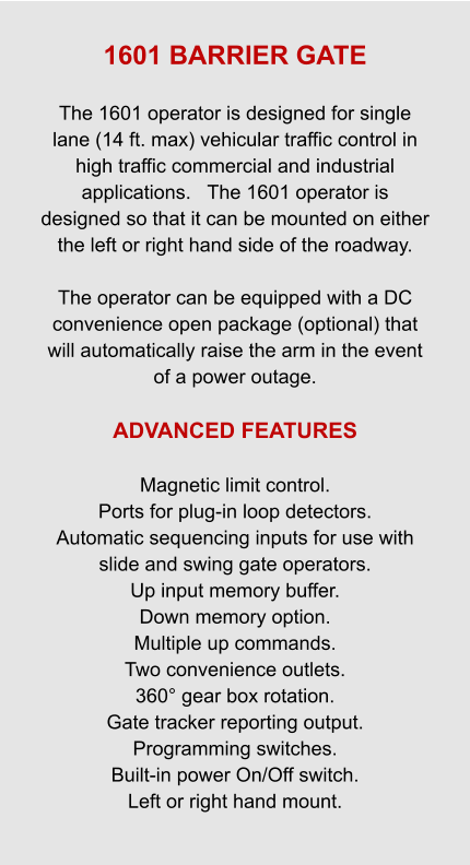 1601 BARRIER GATE  The 1601 operator is designed for single lane (14 ft. max) vehicular traffic control in high traffic commercial and industrial applications.   The 1601 operator is designed so that it can be mounted on either the left or right hand side of the roadway.   The operator can be equipped with a DC convenience open package (optional) that will automatically raise the arm in the event of a power outage.  ADVANCED FEATURES  Magnetic limit control. Ports for plug-in loop detectors. Automatic sequencing inputs for use with slide and swing gate operators. Up input memory buffer. Down memory option. Multiple up commands. Two convenience outlets. 360° gear box rotation. Gate tracker reporting output. Programming switches. Built-in power On/Off switch. Left or right hand mount.