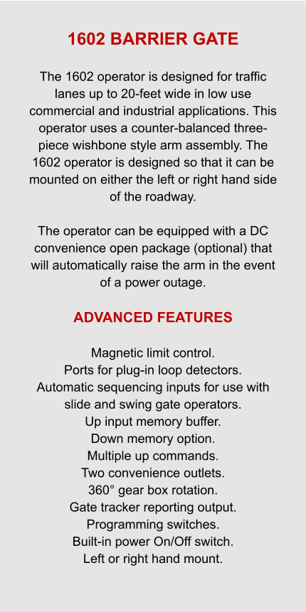 1602 BARRIER GATE  The 1602 operator is designed for traffic lanes up to 20-feet wide in low use commercial and industrial applications. This operator uses a counter-balanced three-piece wishbone style arm assembly. The 1602 operator is designed so that it can be mounted on either the left or right hand side of the roadway.  The operator can be equipped with a DC convenience open package (optional) that will automatically raise the arm in the event of a power outage.  ADVANCED FEATURES  Magnetic limit control. Ports for plug-in loop detectors. Automatic sequencing inputs for use with slide and swing gate operators. Up input memory buffer. Down memory option. Multiple up commands. Two convenience outlets. 360° gear box rotation. Gate tracker reporting output. Programming switches. Built-in power On/Off switch. Left or right hand mount.