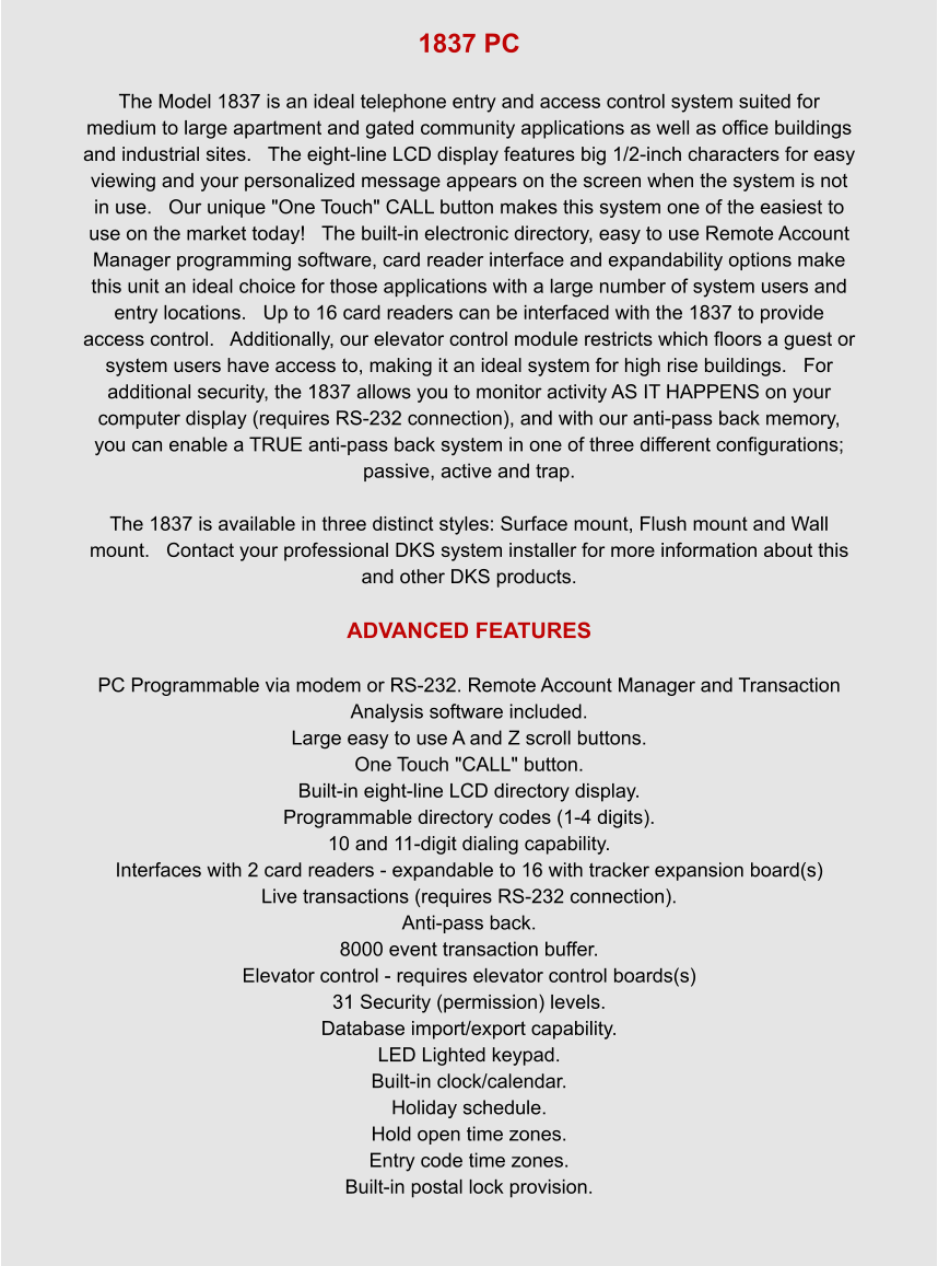 1837 PC  The Model 1837 is an ideal telephone entry and access control system suited for medium to large apartment and gated community applications as well as office buildings and industrial sites.   The eight-line LCD display features big 1/2-inch characters for easy viewing and your personalized message appears on the screen when the system is not in use.   Our unique "One Touch" CALL button makes this system one of the easiest to use on the market today!   The built-in electronic directory, easy to use Remote Account Manager programming software, card reader interface and expandability options make this unit an ideal choice for those applications with a large number of system users and entry locations.   Up to 16 card readers can be interfaced with the 1837 to provide access control.   Additionally, our elevator control module restricts which floors a guest or system users have access to, making it an ideal system for high rise buildings.   For additional security, the 1837 allows you to monitor activity AS IT HAPPENS on your computer display (requires RS-232 connection), and with our anti-pass back memory, you can enable a TRUE anti-pass back system in one of three different configurations; passive, active and trap.    The 1837 is available in three distinct styles: Surface mount, Flush mount and Wall mount.   Contact your professional DKS system installer for more information about this and other DKS products.  ADVANCED FEATURES  PC Programmable via modem or RS-232. Remote Account Manager and Transaction Analysis software included. Large easy to use A and Z scroll buttons. One Touch "CALL" button. Built-in eight-line LCD directory display. Programmable directory codes (1-4 digits). 10 and 11-digit dialing capability. Interfaces with 2 card readers - expandable to 16 with tracker expansion board(s) Live transactions (requires RS-232 connection). Anti-pass back. 8000 event transaction buffer. Elevator control - requires elevator control boards(s) 31 Security (permission) levels. Database import/export capability. LED Lighted keypad. Built-in clock/calendar. Holiday schedule. Hold open time zones. Entry code time zones. Built-in postal lock provision.