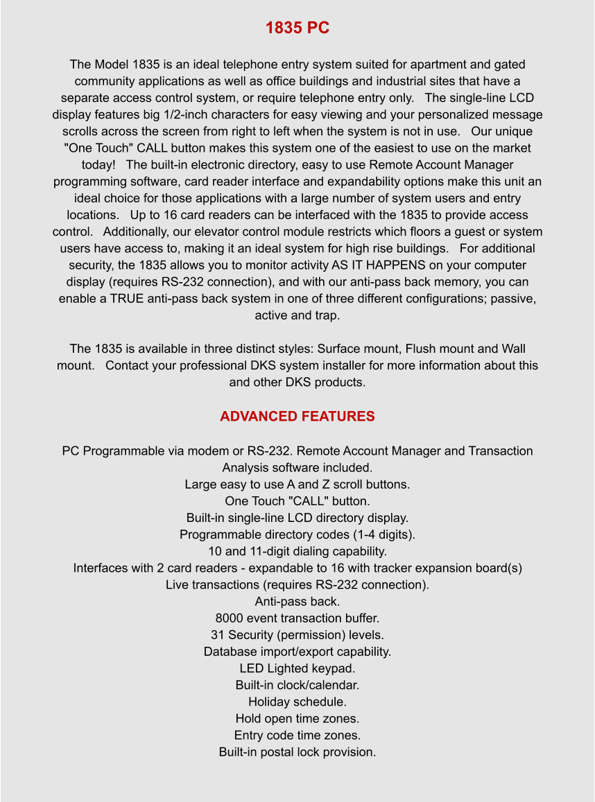 1835 PC  The Model 1835 is an ideal telephone entry system suited for apartment and gated community applications as well as office buildings and industrial sites that have a separate access control system, or require telephone entry only.   The single-line LCD display features big 1/2-inch characters for easy viewing and your personalized message scrolls across the screen from right to left when the system is not in use.   Our unique "One Touch" CALL button makes this system one of the easiest to use on the market today!   The built-in electronic directory, easy to use Remote Account Manager programming software, card reader interface and expandability options make this unit an ideal choice for those applications with a large number of system users and entry locations.   Up to 16 card readers can be interfaced with the 1835 to provide access control.   Additionally, our elevator control module restricts which floors a guest or system users have access to, making it an ideal system for high rise buildings.   For additional security, the 1835 allows you to monitor activity AS IT HAPPENS on your computer display (requires RS-232 connection), and with our anti-pass back memory, you can enable a TRUE anti-pass back system in one of three different configurations; passive, active and trap.  The 1835 is available in three distinct styles: Surface mount, Flush mount and Wall mount.   Contact your professional DKS system installer for more information about this and other DKS products.  ADVANCED FEATURES  PC Programmable via modem or RS-232. Remote Account Manager and Transaction Analysis software included. Large easy to use A and Z scroll buttons. One Touch "CALL" button. Built-in single-line LCD directory display. Programmable directory codes (1-4 digits). 10 and 11-digit dialing capability. Interfaces with 2 card readers - expandable to 16 with tracker expansion board(s) Live transactions (requires RS-232 connection). Anti-pass back. 8000 event transaction buffer. 31 Security (permission) levels. Database import/export capability. LED Lighted keypad. Built-in clock/calendar. Holiday schedule. Hold open time zones. Entry code time zones. Built-in postal lock provision.