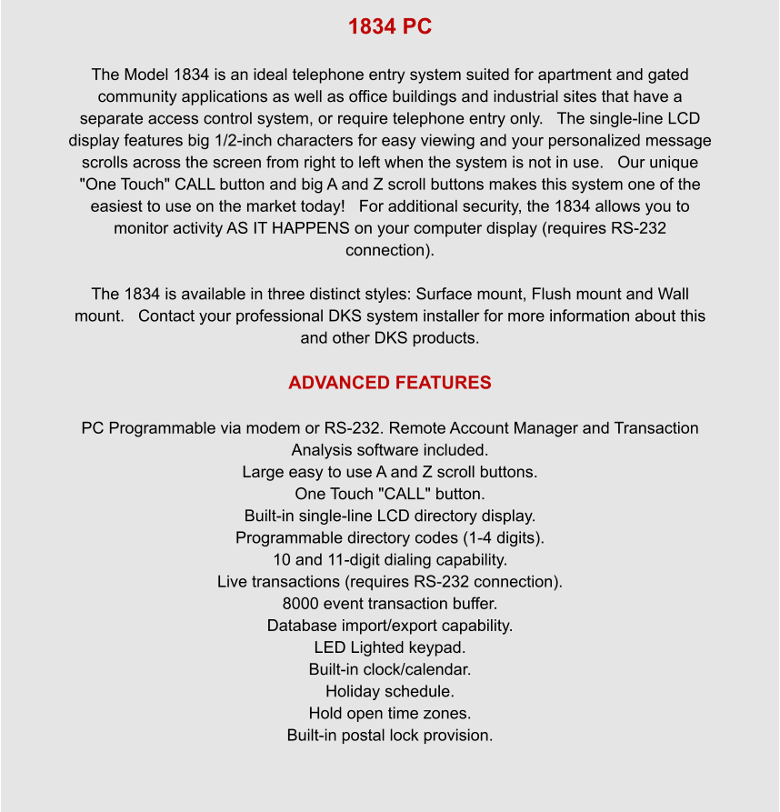 1834 PC  The Model 1834 is an ideal telephone entry system suited for apartment and gated community applications as well as office buildings and industrial sites that have a separate access control system, or require telephone entry only.   The single-line LCD display features big 1/2-inch characters for easy viewing and your personalized message scrolls across the screen from right to left when the system is not in use.   Our unique "One Touch" CALL button and big A and Z scroll buttons makes this system one of the easiest to use on the market today!   For additional security, the 1834 allows you to monitor activity AS IT HAPPENS on your computer display (requires RS-232 connection).  The 1834 is available in three distinct styles: Surface mount, Flush mount and Wall mount.   Contact your professional DKS system installer for more information about this and other DKS products.  ADVANCED FEATURES  PC Programmable via modem or RS-232. Remote Account Manager and Transaction Analysis software included. Large easy to use A and Z scroll buttons. One Touch "CALL" button. Built-in single-line LCD directory display. Programmable directory codes (1-4 digits). 10 and 11-digit dialing capability. Live transactions (requires RS-232 connection). 8000 event transaction buffer. Database import/export capability. LED Lighted keypad. Built-in clock/calendar. Holiday schedule. Hold open time zones. Built-in postal lock provision.