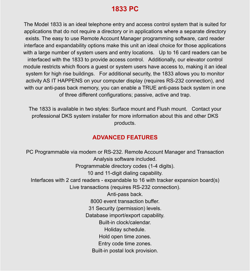 1833 PC  The Model 1833 is an ideal telephone entry and access control system that is suited for applications that do not require a directory or in applications where a separate directory exists. The easy to use Remote Account Manager programming software, card reader interface and expandability options make this unit an ideal choice for those applications with a large number of system users and entry locations.   Up to 16 card readers can be interfaced with the 1833 to provide access control.   Additionally, our elevator control module restricts which floors a guest or system users have access to, making it an ideal system for high rise buildings.   For additional security, the 1833 allows you to monitor activity AS IT HAPPENS on your computer display (requires RS-232 connection), and with our anti-pass back memory, you can enable a TRUE anti-pass back system in one of three different configurations; passive, active and trap.  The 1833 is available in two styles: Surface mount and Flush mount.   Contact your professional DKS system installer for more information about this and other DKS products.  ADVANCED FEATURES  PC Programmable via modem or RS-232. Remote Account Manager and Transaction Analysis software included. Programmable directory codes (1-4 digits). 10 and 11-digit dialing capability. Interfaces with 2 card readers - expandable to 16 with tracker expansion board(s) Live transactions (requires RS-232 connection). Anti-pass back. 8000 event transaction buffer. 31 Security (permission) levels. Database import/export capability. Built-in clock/calendar. Holiday schedule. Hold open time zones. Entry code time zones. Built-in postal lock provision.