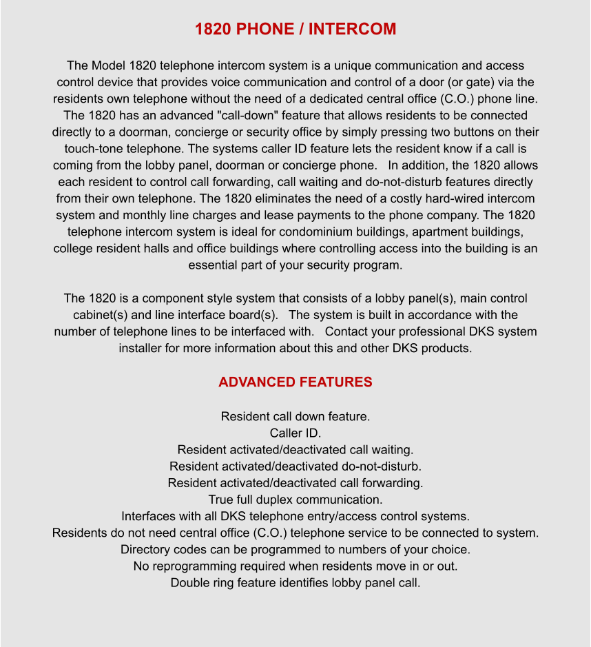 1820 PHONE / INTERCOM  The Model 1820 telephone intercom system is a unique communication and access control device that provides voice communication and control of a door (or gate) via the residents own telephone without the need of a dedicated central office (C.O.) phone line. The 1820 has an advanced "call-down" feature that allows residents to be connected directly to a doorman, concierge or security office by simply pressing two buttons on their touch-tone telephone. The systems caller ID feature lets the resident know if a call is coming from the lobby panel, doorman or concierge phone.   In addition, the 1820 allows each resident to control call forwarding, call waiting and do-not-disturb features directly from their own telephone. The 1820 eliminates the need of a costly hard-wired intercom system and monthly line charges and lease payments to the phone company. The 1820 telephone intercom system is ideal for condominium buildings, apartment buildings, college resident halls and office buildings where controlling access into the building is an essential part of your security program.  The 1820 is a component style system that consists of a lobby panel(s), main control cabinet(s) and line interface board(s).   The system is built in accordance with the number of telephone lines to be interfaced with.   Contact your professional DKS system installer for more information about this and other DKS products.  ADVANCED FEATURES  Resident call down feature. Caller ID. Resident activated/deactivated call waiting. Resident activated/deactivated do-not-disturb. Resident activated/deactivated call forwarding. True full duplex communication. Interfaces with all DKS telephone entry/access control systems. Residents do not need central office (C.O.) telephone service to be connected to system. Directory codes can be programmed to numbers of your choice. No reprogramming required when residents move in or out. Double ring feature identifies lobby panel call.