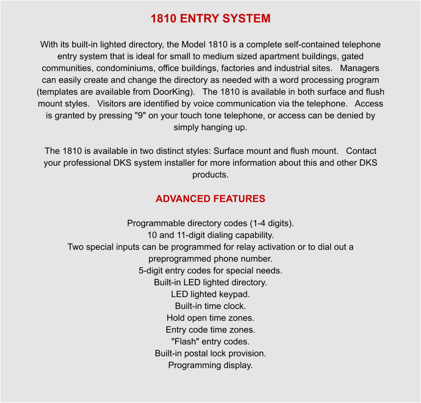 1810 ENTRY SYSTEM  With its built-in lighted directory, the Model 1810 is a complete self-contained telephone entry system that is ideal for small to medium sized apartment buildings, gated communities, condominiums, office buildings, factories and industrial sites.   Managers can easily create and change the directory as needed with a word processing program (templates are available from DoorKing).   The 1810 is available in both surface and flush mount styles.   Visitors are identified by voice communication via the telephone.   Access is granted by pressing "9" on your touch tone telephone, or access can be denied by simply hanging up.    The 1810 is available in two distinct styles: Surface mount and flush mount.   Contact your professional DKS system installer for more information about this and other DKS products.  ADVANCED FEATURES  Programmable directory codes (1-4 digits). 10 and 11-digit dialing capability. Two special inputs can be programmed for relay activation or to dial out a preprogrammed phone number. 5-digit entry codes for special needs. Built-in LED lighted directory. LED lighted keypad. Built-in time clock. Hold open time zones. Entry code time zones. "Flash" entry codes. Built-in postal lock provision. Programming display.